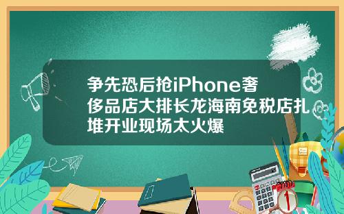 争先恐后抢iPhone奢侈品店大排长龙海南免税店扎堆开业现场太火爆