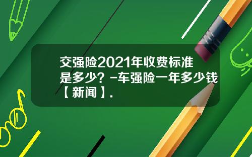 交强险2021年收费标准是多少？-车强险一年多少钱【新闻】.