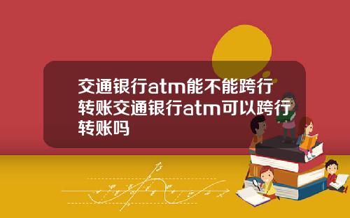 交通银行atm能不能跨行转账交通银行atm可以跨行转账吗