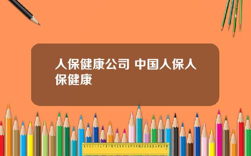 人保健康公司 中国人保人保健康