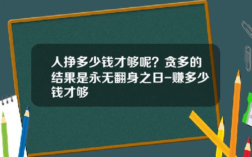人挣多少钱才够呢？贪多的结果是永无翻身之日-赚多少钱才够