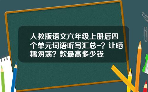 人教版语文六年级上册后四个单元词语听写汇总-？让晒糯匆荡？款最高多少钱