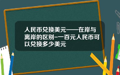 人民币兑换美元——在岸与离岸的区别-一百元人民币可以兑换多少美元
