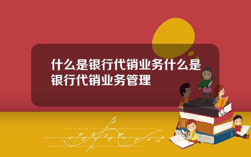 什么是银行代销业务什么是银行代销业务管理