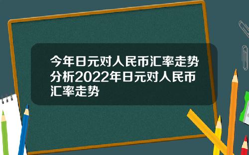 今年日元对人民币汇率走势分析2022年日元对人民币汇率走势