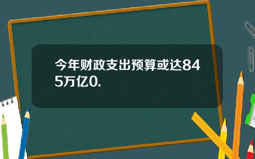 今年财政支出预算或达845万亿0.