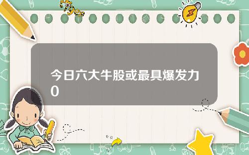 今日六大牛股或最具爆发力0