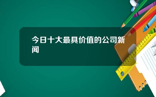 今日十大最具价值的公司新闻
