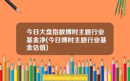 今日大盘指数博时主题行业基金净(今日博时主题行业基金估值)