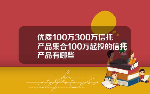 优质100万300万信托产品集合100万起投的信托产品有哪些