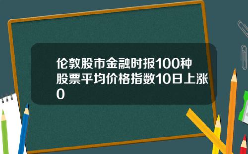 伦敦股市金融时报100种股票平均价格指数10日上涨0