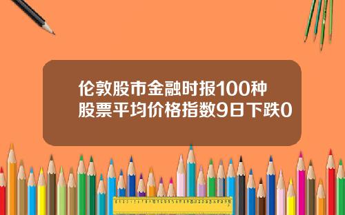 伦敦股市金融时报100种股票平均价格指数9日下跌0