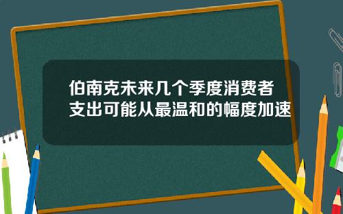 伯南克未来几个季度消费者支出可能从最温和的幅度加速