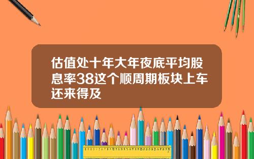 估值处十年大年夜底平均股息率38这个顺周期板块上车还来得及