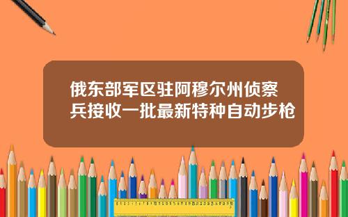 俄东部军区驻阿穆尔州侦察兵接收一批最新特种自动步枪