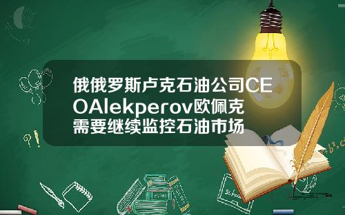 俄俄罗斯卢克石油公司CEOAlekperov欧佩克需要继续监控石油市场