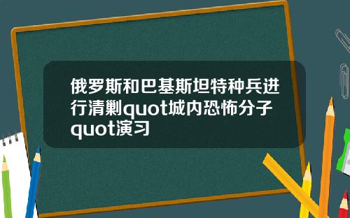 俄罗斯和巴基斯坦特种兵进行清剿quot城内恐怖分子quot演习