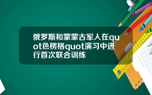 俄罗斯和蒙蒙古军人在quot色楞格quot演习中进行首次联合训练