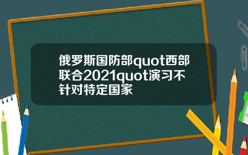 俄罗斯国防部quot西部联合2021quot演习不针对特定国家