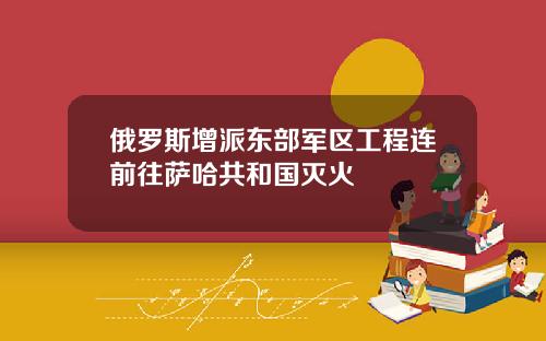 俄罗斯增派东部军区工程连前往萨哈共和国灭火