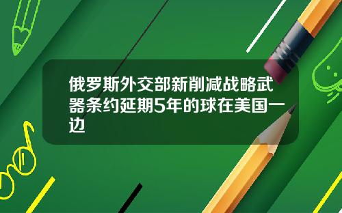 俄罗斯外交部新削减战略武器条约延期5年的球在美国一边