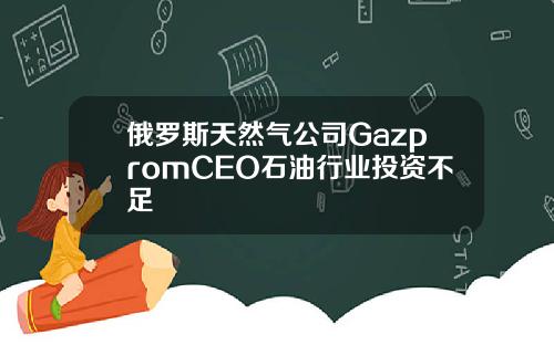 俄罗斯天然气公司GazpromCEO石油行业投资不足