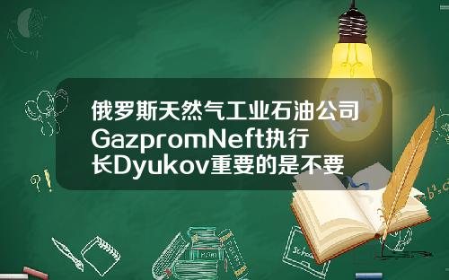 俄罗斯天然气工业石油公司GazpromNeft执行长Dyukov重要的是不要让石油市场过热