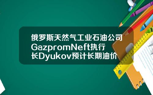 俄罗斯天然气工业石油公司GazpromNeft执行长Dyukov预计长期油价将为5055美元桶