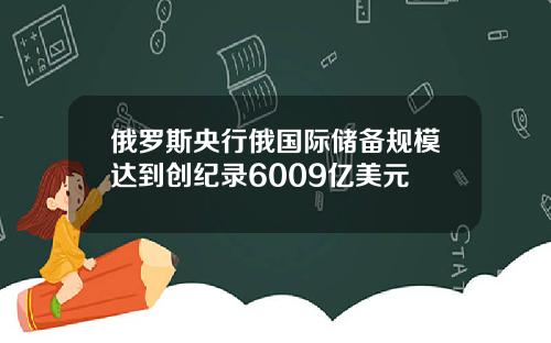 俄罗斯央行俄国际储备规模达到创纪录6009亿美元