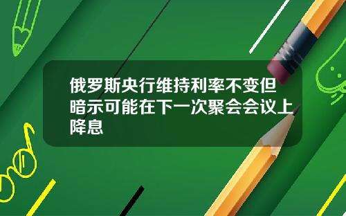 俄罗斯央行维持利率不变但暗示可能在下一次聚会会议上降息