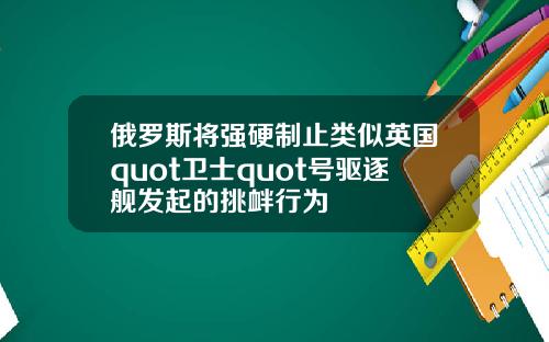 俄罗斯将强硬制止类似英国quot卫士quot号驱逐舰发起的挑衅行为