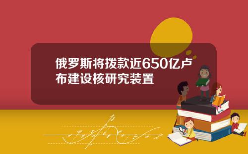 俄罗斯将拨款近650亿卢布建设核研究装置