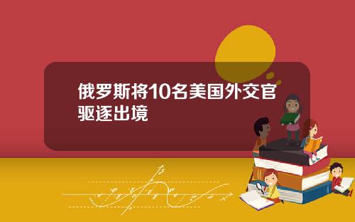 俄罗斯将10名美国外交官驱逐出境