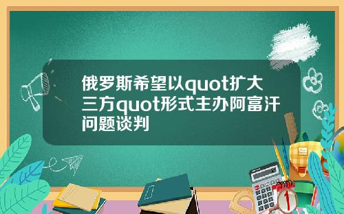 俄罗斯希望以quot扩大三方quot形式主办阿富汗问题谈判