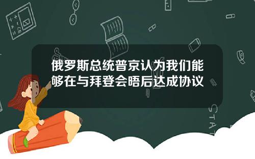 俄罗斯总统普京认为我们能够在与拜登会晤后达成协议