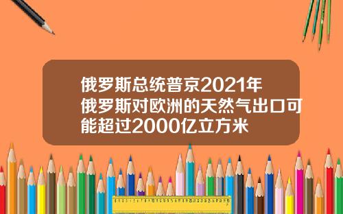 俄罗斯总统普京2021年俄罗斯对欧洲的天然气出口可能超过2000亿立方米