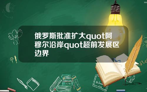 俄罗斯批准扩大quot阿穆尔沿岸quot超前发展区边界