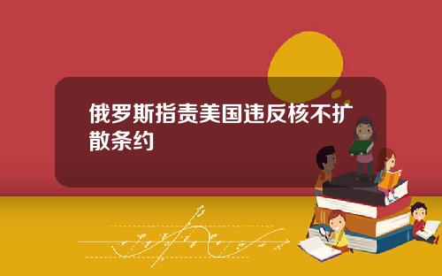 俄罗斯指责美国违反核不扩散条约