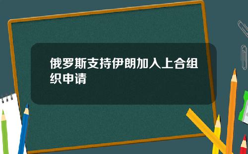 俄罗斯支持伊朗加入上合组织申请