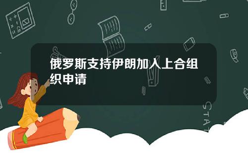 俄罗斯支持伊朗加入上合组织申请
