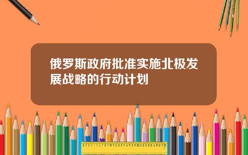 俄罗斯政府批准实施北极发展战略的行动计划