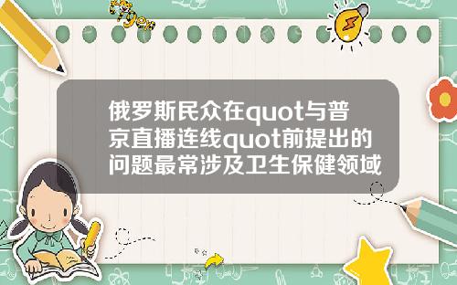 俄罗斯民众在quot与普京直播连线quot前提出的问题最常涉及卫生保健领域