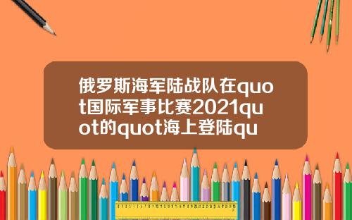 俄罗斯海军陆战队在quot国际军事比赛2021quot的quot海上登陆quot项目中获胜