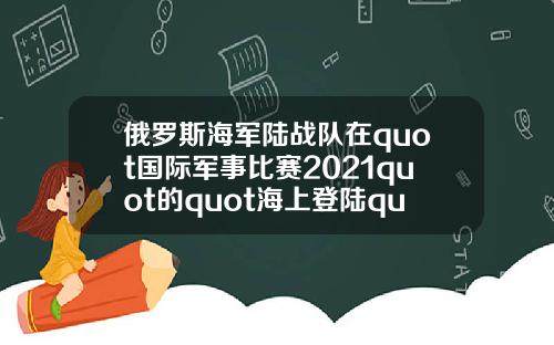 俄罗斯海军陆战队在quot国际军事比赛2021quot的quot海上登陆quot项目中获胜