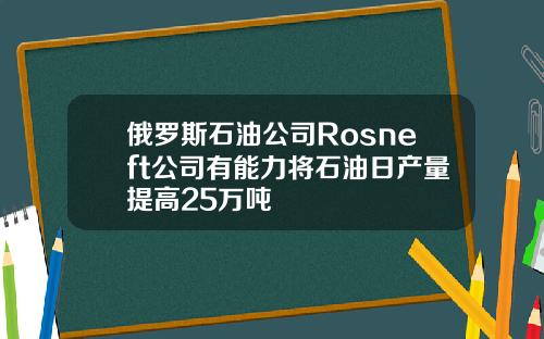 俄罗斯石油公司Rosneft公司有能力将石油日产量提高25万吨