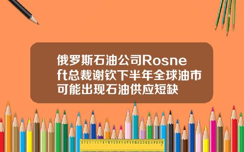 俄罗斯石油公司Rosneft总裁谢钦下半年全球油市可能出现石油供应短缺