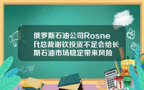 俄罗斯石油公司Rosneft总裁谢钦投资不足会给长期石油市场稳定带来风险
