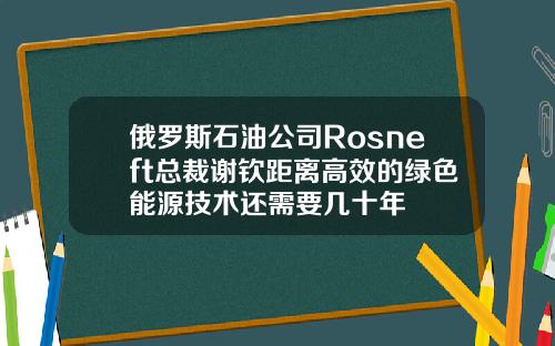 俄罗斯石油公司Rosneft总裁谢钦距离高效的绿色能源技术还需要几十年