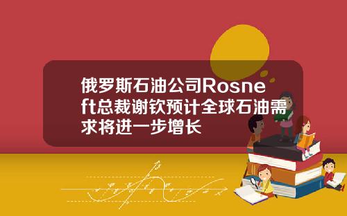 俄罗斯石油公司Rosneft总裁谢钦预计全球石油需求将进一步增长