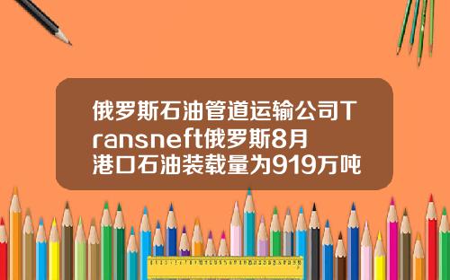 俄罗斯石油管道运输公司Transneft俄罗斯8月港口石油装载量为919万吨